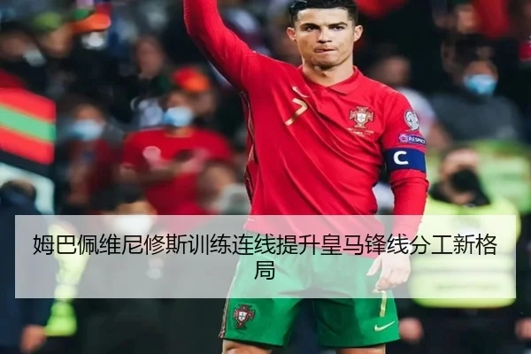 姆巴佩维尼修斯训练连线提升皇马锋线分工新格局